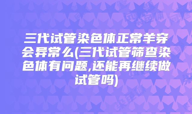 三代试管染色体正常羊穿会异常么(三代试管筛查染色体有问题,还能再继续做试管吗)