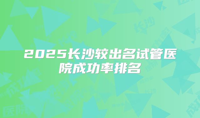 2025长沙较出名试管医院成功率排名