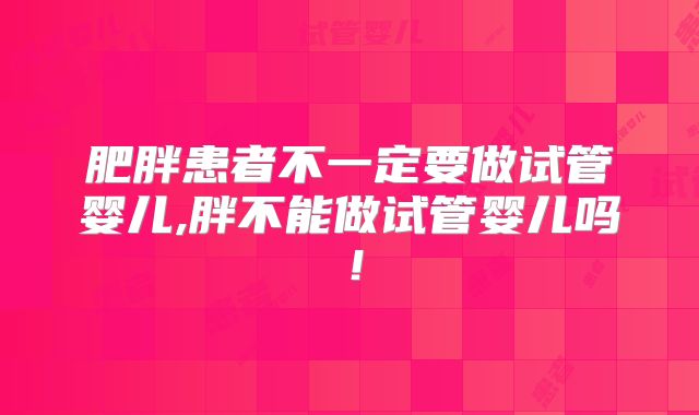 肥胖患者不一定要做试管婴儿,胖不能做试管婴儿吗!