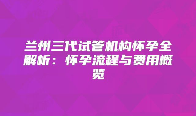 兰州三代试管机构怀孕全解析:怀孕流程与费用概览