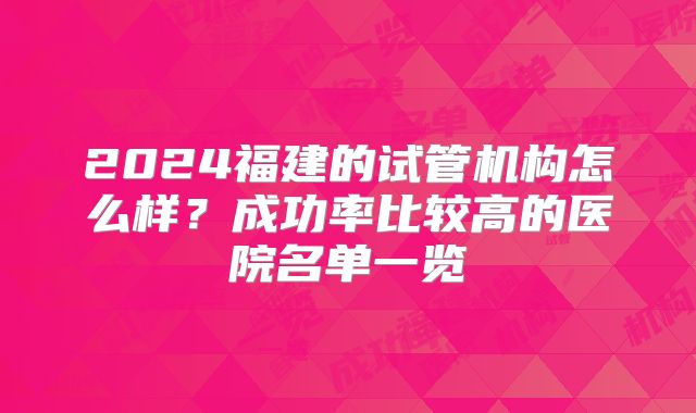 2024福建的试管机构怎么样？成功率比较高的医院名单一览