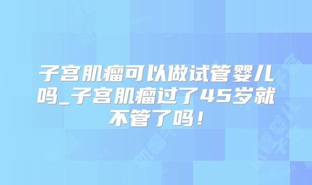 子宫肌瘤可以做试管婴儿吗_子宫肌瘤过了45岁就不管了吗！
