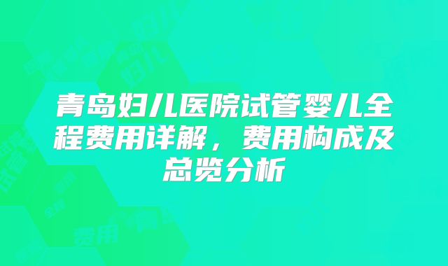 青岛妇儿医院试管婴儿全程费用详解，费用构成及总览分析