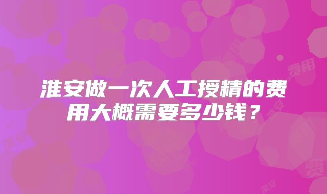 淮安做一次人工授精的费用大概需要多少钱？