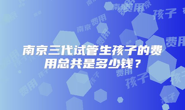 南京三代试管生孩子的费用总共是多少钱?