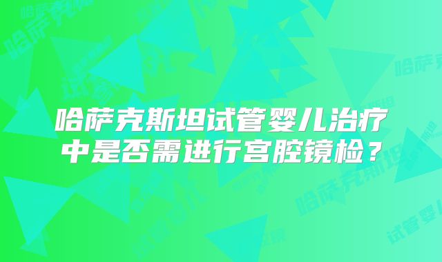 哈萨克斯坦试管婴儿治疗中是否需进行宫腔镜检？