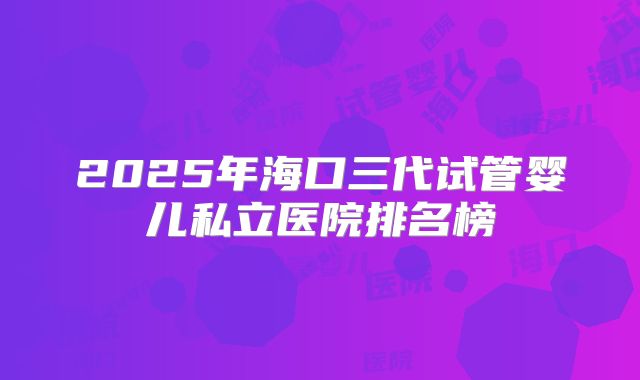 2025年海口三代试管婴儿私立医院排名榜