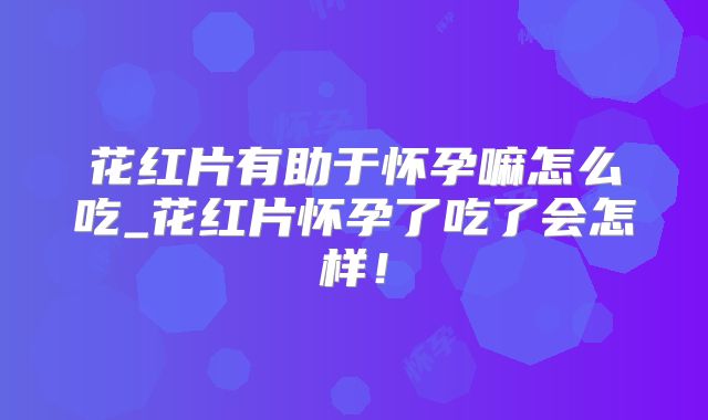 花红片有助于怀孕嘛怎么吃_花红片怀孕了吃了会怎样!