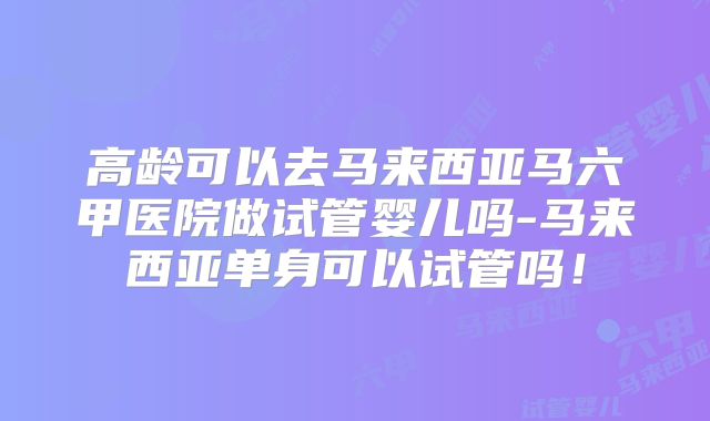 高龄可以去马来西亚马六甲医院做试管婴儿吗-马来西亚单身可以试管吗！