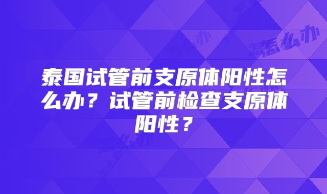 泰国试管前支原体阳性怎么办？试管前检查支原体阳性？