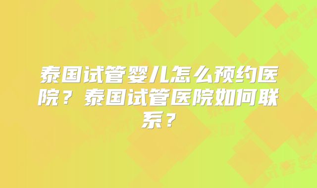 泰国试管婴儿怎么预约医院？泰国试管医院如何联系？