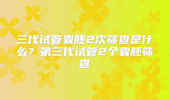 三代试管囊胚2次筛查是什么？第三代试管2个囊胚筛查
