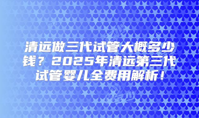 清远做三代试管大概多少钱？2025年清远第三代试管婴儿全费用解析！