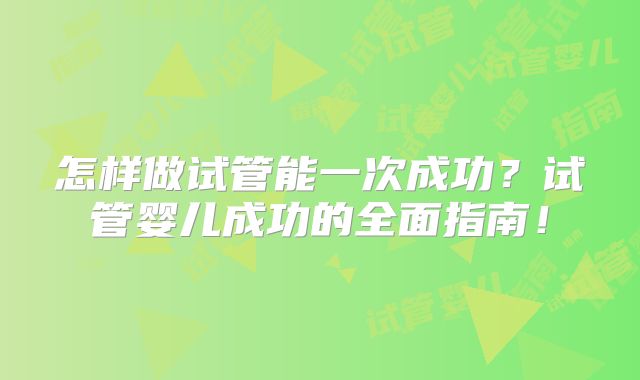 怎样做试管能一次成功？试管婴儿成功的全面指南！