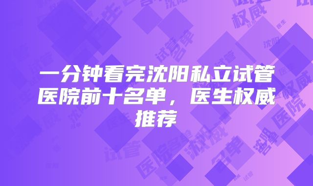 一分钟看完沈阳私立试管医院前十名单，医生权威推荐