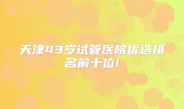 天津43岁试管医院优选排名前十位!