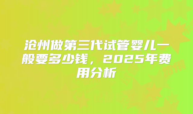 沧州做第三代试管婴儿一般要多少钱，2025年费用分析