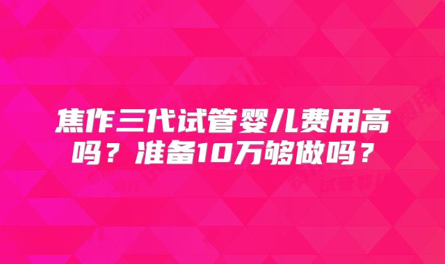 焦作三代试管婴儿费用高吗？准备10万够做吗？