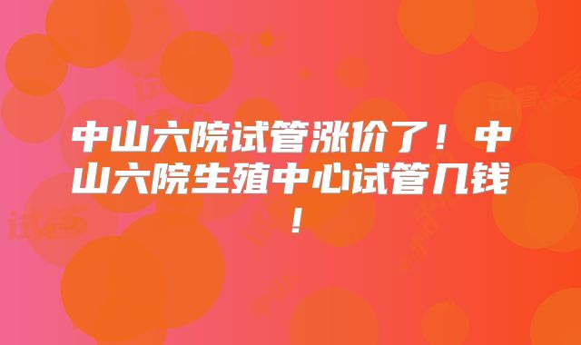 中山六院试管涨价了！中山六院生殖中心试管几钱！