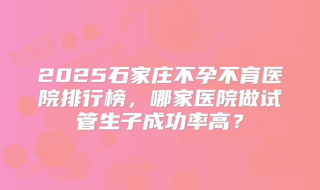 2025石家庄不孕不育医院排行榜，哪家医院做试管生子成功率高？