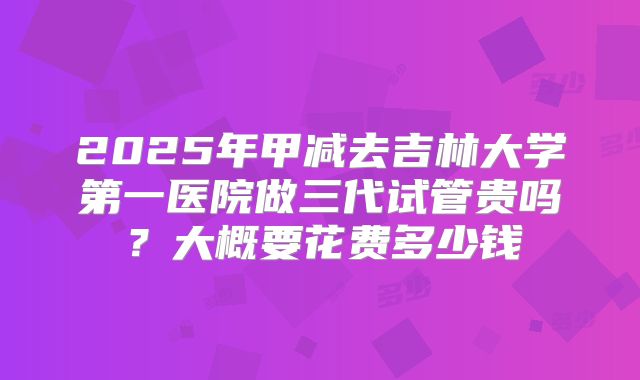 2025年甲减去吉林大学第一医院做三代试管贵吗?大概要花费多少钱