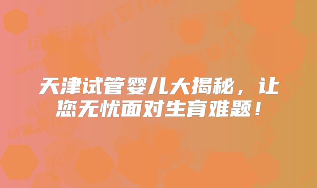 天津试管婴儿大揭秘，让您无忧面对生育难题！
