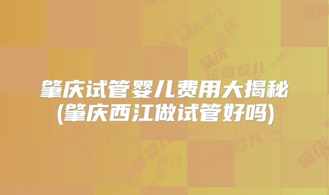 肇庆试管婴儿费用大揭秘(肇庆西江做试管好吗)