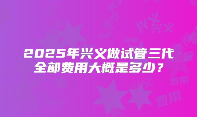 2025年兴义做试管三代全部费用大概是多少？