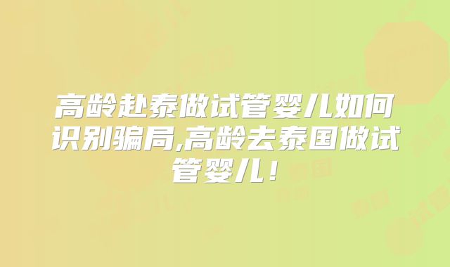 高龄赴泰做试管婴儿如何识别骗局,高龄去泰国做试管婴儿!