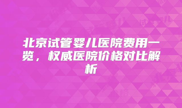 北京试管婴儿医院费用一览，权威医院价格对比解析