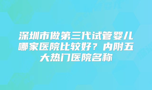 深圳市做第三代试管婴儿哪家医院比较好？内附五大热门医院名称