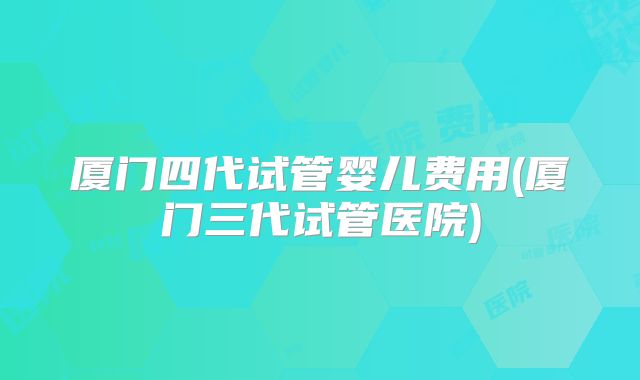 厦门四代试管婴儿费用(厦门三代试管医院)