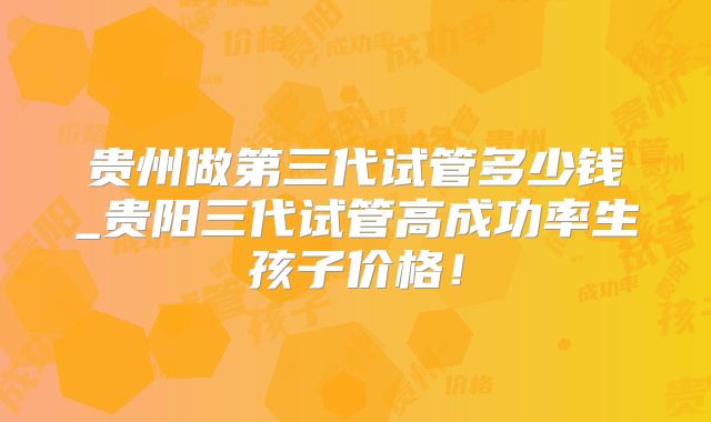 贵州做第三代试管多少钱_贵阳三代试管高成功率生孩子价格!