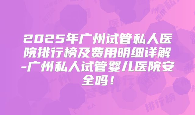 2025年广州试管私人医院排行榜及费用明细详解-广州私人试管婴儿医院安全吗！
