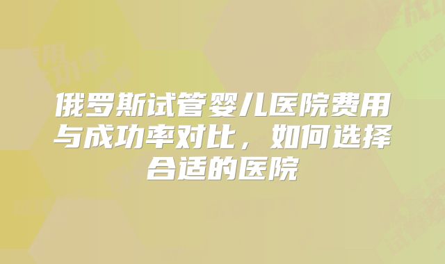 俄罗斯试管婴儿医院费用与成功率对比，如何选择合适的医院
