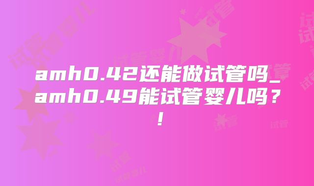amh0.42还能做试管吗_amh0.49能试管婴儿吗?!