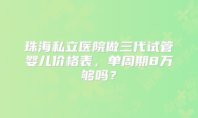 珠海私立医院做三代试管婴儿价格表，单周期8万够吗？