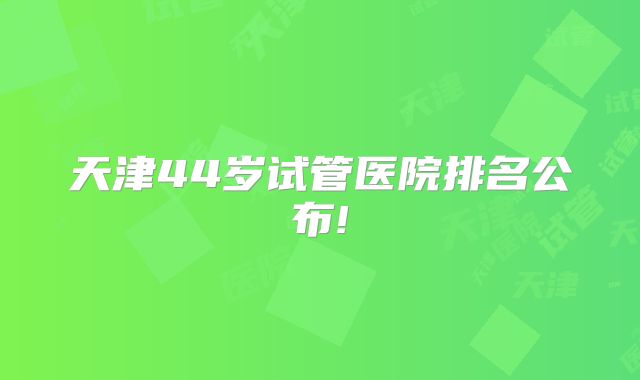 天津44岁试管医院排名公布!