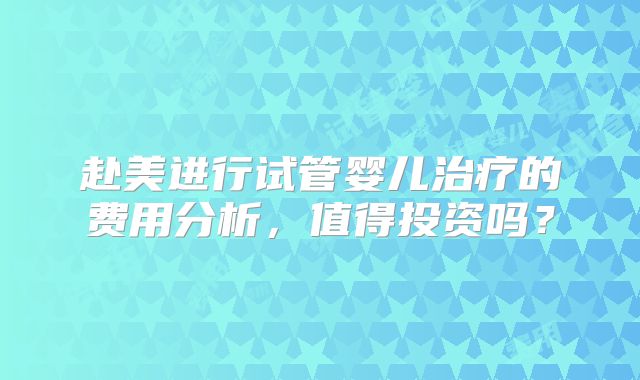 赴美进行试管婴儿治疗的费用分析，值得投资吗？