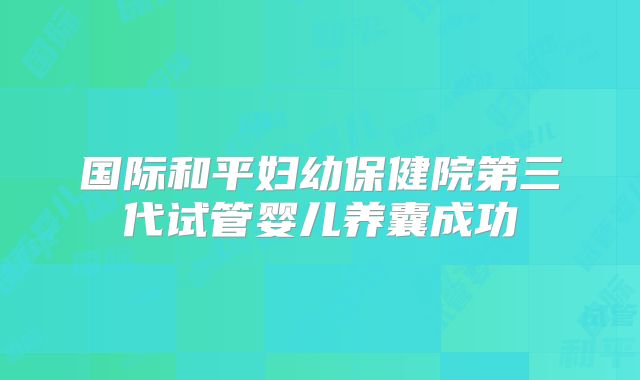 国际和平妇幼保健院第三代试管婴儿养囊成功