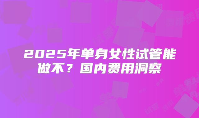 2025年单身女性试管能做不?国内费用洞察