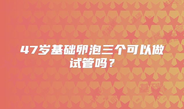 47岁基础卵泡三个可以做试管吗?