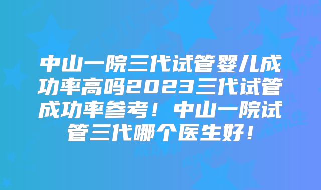 中山一院三代试管婴儿成功率高吗2023三代试管成功率参考！中山一院试管三代哪个医生好！