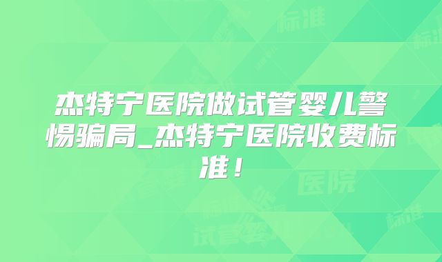 杰特宁医院做试管婴儿警惕骗局_杰特宁医院收费标准!