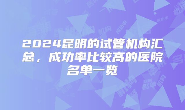 2024昆明的试管机构汇总，成功率比较高的医院名单一览