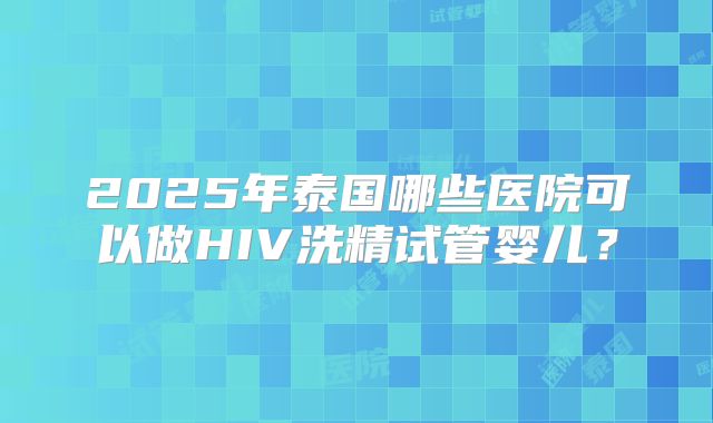 2025年泰国哪些医院可以做HIV洗精试管婴儿？