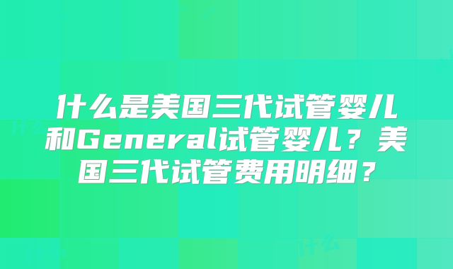 什么是美国三代试管婴儿和General试管婴儿?美国三代试管费用明细?