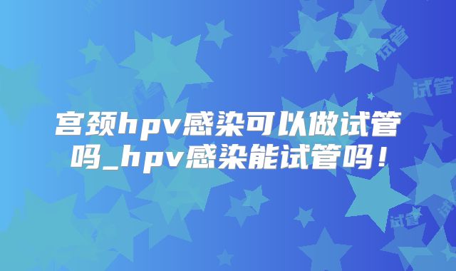 宫颈hpv感染可以做试管吗_hpv感染能试管吗!