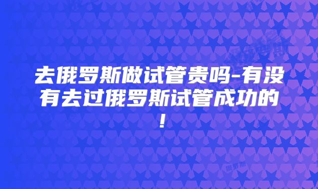 去俄罗斯做试管贵吗-有没有去过俄罗斯试管成功的!