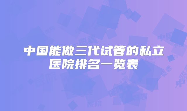 中国能做三代试管的私立医院排名一览表